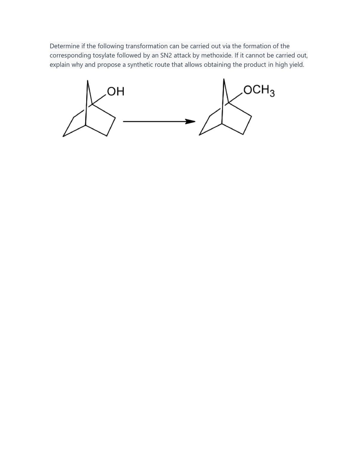 Determine if the following transformation can be carried out via the formation of the
corresponding tosylate followed by an SN2 attack by methoxide. If it cannot be carried out,
explain why and propose a synthetic route that allows obtaining the product in high yield.
OH
OCH 3
to doon
