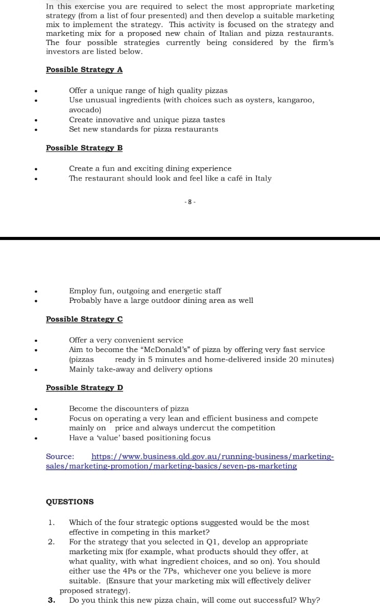 In this exercise you are required to select the most appropriate marketing
strategy (from a list of four presented) and then develop a suitable marketing
mix to implement the strategy. This activity is focused on the strategy and
marketing mix for a proposed new chain of Italian and pizza restaurants.
The four possible strategies currently being considered by the firm's
investors are listed below.
Possible Strategy A
Offer a unique range of high quality pizzas
Use unusual ingredients (with choices such as oysters, kangaroo,
avocado)
Create innovative and unique pizza tastes
Set new standards for pizza restaurants
:
Possible Strategy B
Create a fun and exciting dining experience
The restaurant should look and feel like a café in Italy
8-
Employ fun, outgoing and energetic staff
Probably have a large outdoor dining area as well
Possible Strategy C
Offer a very convenient service
Aim to become the “McDonald's" of pizza by offering very fast service
(pizzas
Mainly take-away and delivery options
ready in 5 minutes and home-delivered inside 20 minutes)
Possible Strategy D
Become the discounters of pizza
Focus on operating a very lean and efficient business and compete
mainly on price and always undercut the competition
Have a 'value' based positioning focus
:
Source:
https://www.business.qld.gov.au/running-business/marketing-
sales/marketing-promotion/marketing-basics/seven-ps-marketing
QUESTIONS
Which of the four strategic options suggested would be the most
effective in competing in this market?
For the strategy that you selected in Q1, develop an appropriate
marketing mix (for example, what products should they offer, at
what quality, with what ingredient choices, and so on). You should
either use the 4Ps or the 7Ps, whichever one you believe is more
suitable. (Ensure that your marketing mix will effectively deliver
proposed strategy).
Do you think this new pizza chain, will come out successful? Why?
1.
2.
3.
