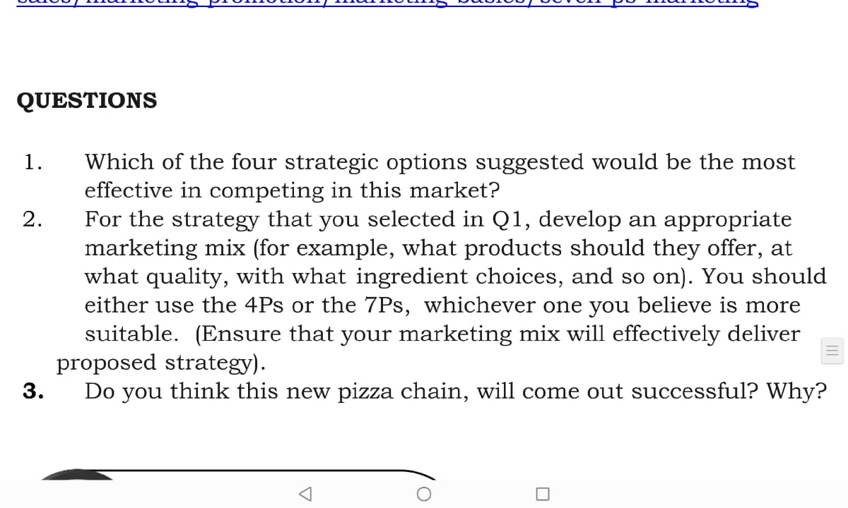 QUESTIONS
Which of the four strategic options suggested would be the most
effective in competing in this market?
For the strategy that you selected in Q1, develop an appropriate
marketing mix (for example, what products should they offer, at
what quality, with what ingredient choices, and so on). You should
either use the 4Ps or the 7Ps, whichever one you believe is more
suitable. (Ensure that your marketing mix will effectively deliver
proposed strategy).
Do you think this new pizza chain, will come out successful? Why?
1.
2.
3.
