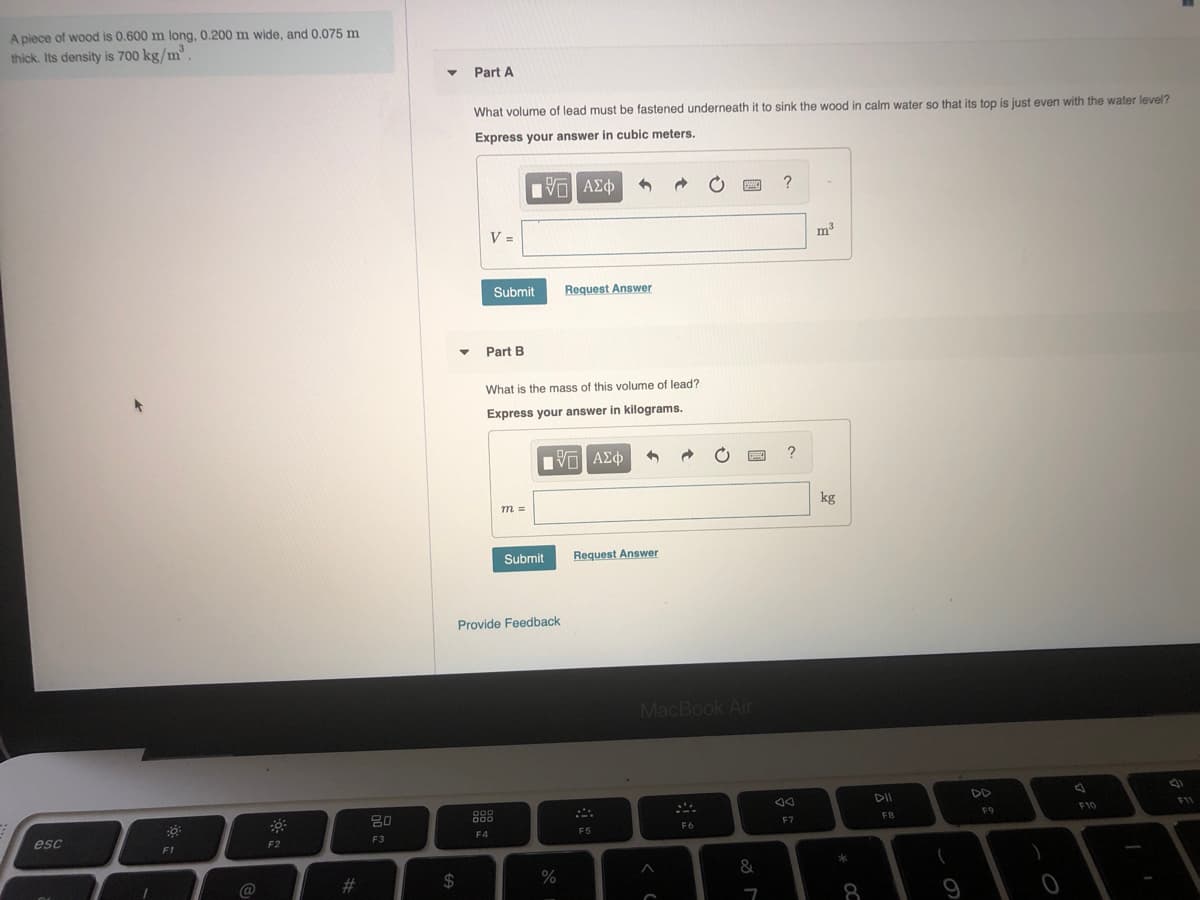 A piece of wood is 0.600 m long, 0.200 m wide, and 0.075 m
thick. Its density is 700 kg/m
Part A
What volume of lead must be fastened underneath it to sink the wood in calm water so that its top is just even with the water level?
Express your answer in cubic meters.
να ΑΣφ
?
V =
m3
Submit
Request Answer
Part B
What is the mass of this volume of lead?
Express your answer in kilograms.
1να ΑΣφ
m =
kg
Submit
Request Answer
Provide Feedback
MacBook Air
DII
DD
80
888
F10
F1
F7
FB
F9
esc
F4
F5
F6
F2
F3
F1
@
#3
2$
8

