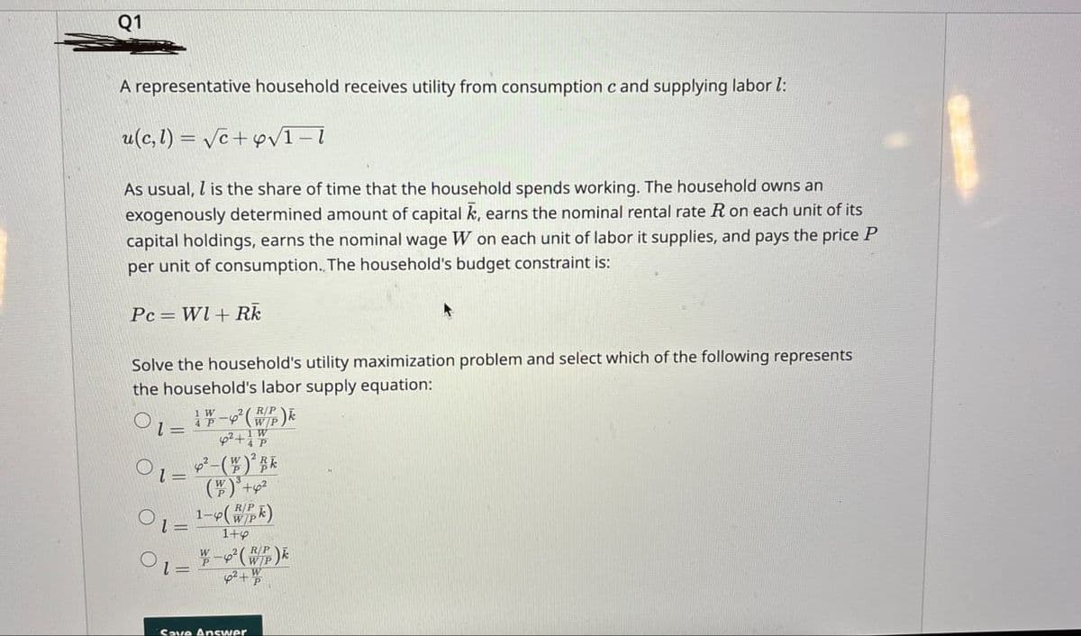 Q1
A representative household receives utility from consumption c and supplying labor l:
u(c, 1) = √c+y√√1-1
As usual, is the share of time that the household spends working. The household owns an
exogenously determined amount of capital, earns the nominal rental rate R on each unit of its
capital holdings, earns the nominal wage W on each unit of labor it supplies, and pays the price P
per unit of consumption.. The household's budget constraint is:
Pc Wl+ Rk
Solve the household's utility maximization problem and select which of the following represents
the household's labor supply equation:
1-2 (WP)k
+4P
1-2-()
1=
01=
l=
1-4(wk)
1+4
W-²(WP)
Save Answer