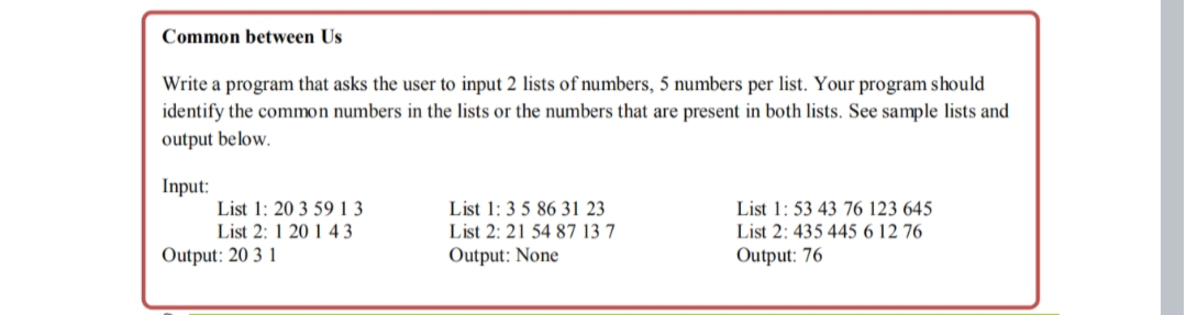 Common between Us
Write a program that asks the user to input 2 lists of numbers, 5 numbers per list. Your program should
identify the common numbers in the lists or the numbers that are present in both lists. See sample lists and
output below.
Input:
List 1: 20 3 59 1 3
List 2: 1 20 1 43
List 1: 3 5 86 31 23
List 1: 53 43 76 123 645
List 2: 21 54 87 13 7
List 2: 435 445 6 12 76
Output: 20 3 1
Output: None
Output: 76

