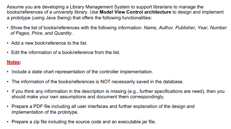 Assume you are developing a Library Management System to support librarians to manage the
books/references of a university library. Use Model View Control architecture to design and implement
a prototype (using Java Swing) that offers the following functionalities:
• Show the list of books/references with the following information: Name, Author, Publisher, Year, Number
of Pages, Price, and Quantity.
• Add a new book/reference to the list.
• Edit the information of a book/reference from the list.
Notes:
• Include a state chart representation of the controller implementation.
• The information of the books/references is NOT necessarily saved in the database.
• If you think any information in the description is missing (e.g., further specifications are need), then you
should make your own assumptions and document them correspondingly.
• Prepare a PDF file including all user interfaces and further explanation of the design and
implementation of the prototype.
Prepare a zip file including the source code and an executable jar file.
