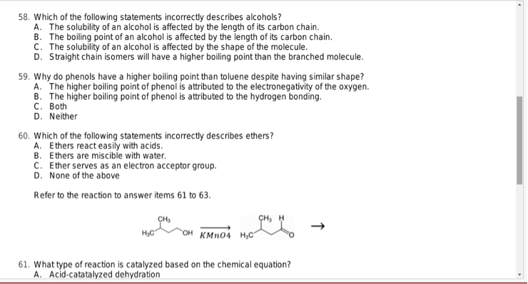 58. Which of the following statements incorrectly describes alcohols?
A. The solubility of an alcohol is affected by the length of its carbon chain.
B. The boiling point of an alcohol is affected by the length of its carbon chain.
C. The solubility of an alcohol is affected by the shape of the molecule.
D. Straight chain isomers will have a higher boiling point than the branched molecule.
59. Why do phenols have a higher boiling point than toluene despite having similar shape?
A. The higher boiling point of phenol is attributed to the electronegativity of the oxygen.
B. The higher boiling point of phenol is attributed to the hydrogen bonding.
C. Both
D. Neither
60. Which of the following statements incorrectly describes ethers?
A. Ethers react easily with acids.
B. Ethers are miscible with water.
C. Ether serves as an electron acceptor group.
D. None of the above
Refer to the reaction to answer items 61 to 63.
CH₂
OH KMnO4 H₂C
61. What type of reaction is catalyzed based on the chemical equation?
A. Acid-catatalyzed dehydration
↓
▸