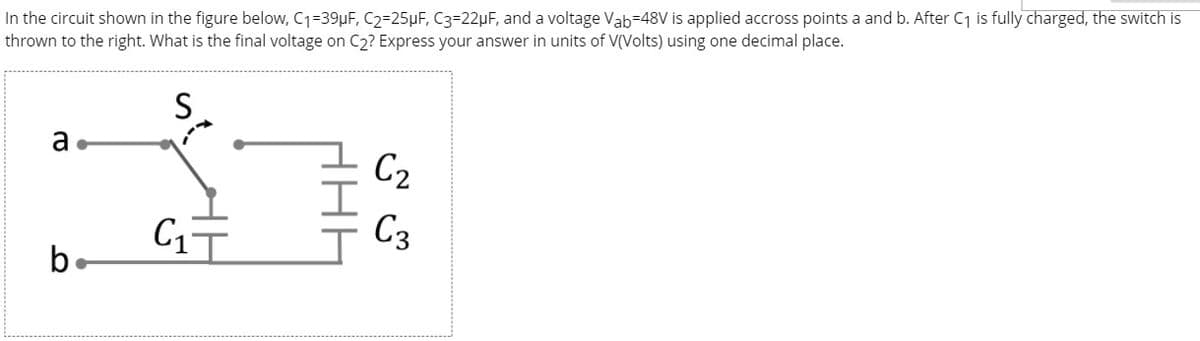 In the circuit shown in the figure below, C1=39µF, C2=25µF, C3=22µF, and a voltage Vab=48V is applied accross points a and b. After C1 is fully charged, the switch is
thrown to the right. What is the final voltage on C2? Express your answer in units of V(Volts) using one decimal place.
C2
C1T
C3
b
HAE
