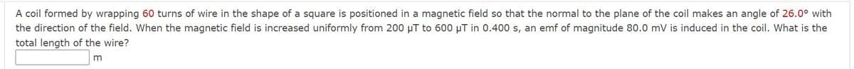 A coil formed by wrapping 60 turns of wire in the shape of a square is positioned in a magnetic field so that the normal to the plane of the coil makes an angle of 26.0° with
the direction of the field. When the magnetic field is increased uniformly from 200 µT to 600 µT in 0.400 s, an emf of magnitude 80.0 mV is induced in the coil. What is the
total length of the wire?
