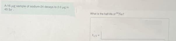 A-16 ug sample of sodium-24 decays to 2.0 μg in
45 hr.
What is the half-life of 24 Na?
t₁/2 =