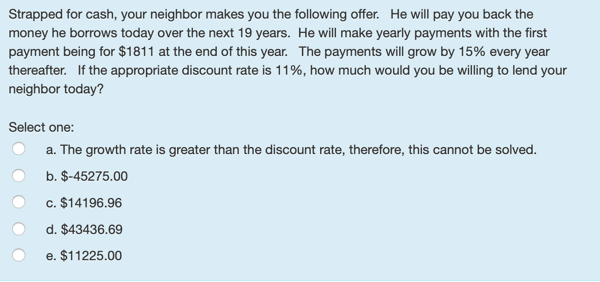 Strapped for cash, your neighbor makes you the following offer. He will pay you back the
money he borrows today over the next 19 years. He will make yearly payments with the first
payment being for $1811 at the end of this year. The payments will grow by 15% every year
thereafter. If the appropriate discount rate is 11%, how much would you be willing to lend your
neighbor today?
Select one:
a. The growth rate is greater than the discount rate, therefore, this cannot be solved.
b. $-45275.00
c. $14196.96
d. $43436.69
e. $11225.00