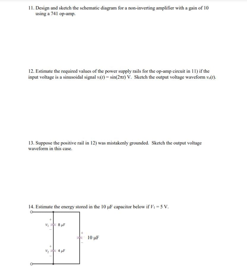 11. Design and sketch the schematic diagram for a non-inverting amplifier with a gain of 10
using a 741 op-amp.
12. Estimate the required values of the power supply rails for the op-amp circuit in 11) if the
input voltage is a sinusoidal signal v(1) = sin(2mt) V. Sketch the output voltage waveform v.(t).
13. Suppose the positive rail in 12) was mistakenly grounded. Sketch the output voltage
waveform in this case.
14. Estimate the energy stored in the 10 uF capacitor below if V1 = 5 v.
8 µF
10 µF
4 µF
