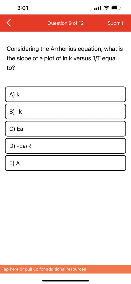 3:01
A) k
Considering the Arrhenius equation, what is
the slope of a plot of In k versus 1/T equal
to?
B) -k
C) Ea
D) -Ea/R
Question 9 of 12
E) A
Submit
Tap here or pull up for additional resources