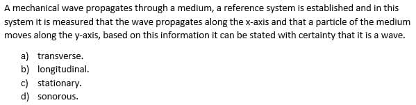 A mechanical wave propagates through a medium, a reference system is established and in this
system it is measured that the wave propagates along the x-axis and that a particle of the medium
moves along the y-axis, based on this information it can be stated with certainty that it is a wave.
a) transverse.
b) longitudinal.
c) stationary.
d) sonorous.
