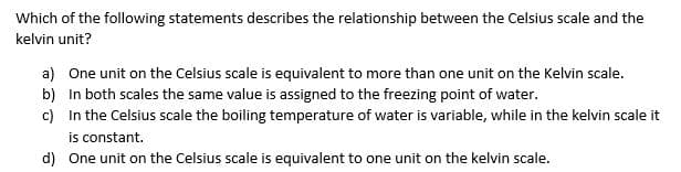 Which of the following statements describes the relationship between the Celsius scale and the
kelvin unit?
a) One unit on the Celsius scale is equivalent to more than one unit on the Kelvin scale.
b) In both scales the same value is assigned to the freezing point of water.
c) In the Celsius scale the boiling temperature of water is variable, while in the kelvin scale it
is constant.
d) One unit on the Celsius scale is equivalent to one unit on the kelvin scale.
