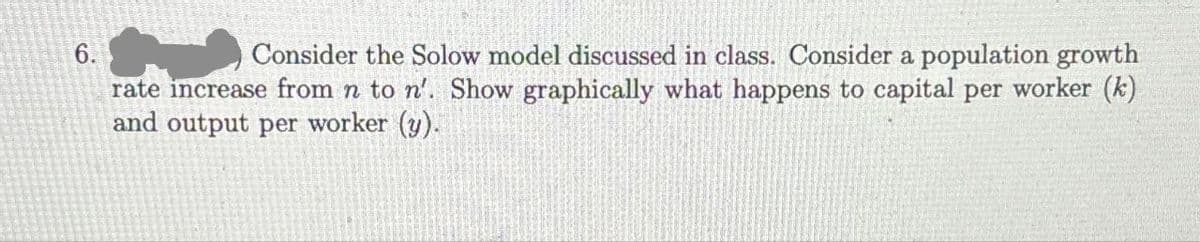 6.
Consider the Solow model discussed in class. Consider a population growth
rate increase from n to n'. Show graphically what happens to capital per worker (k)
and output per worker (y).