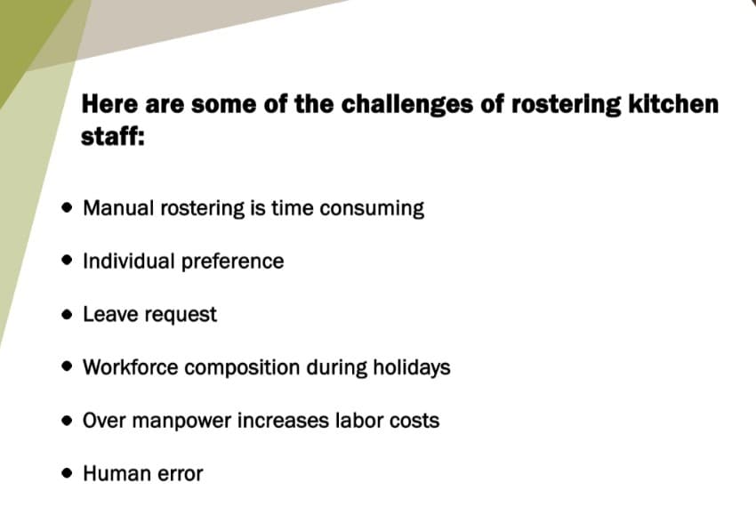 Here are some of the challenges of rostering kitchen
staff:
• Manual rostering is time consuming
Individual preference
Leave request
• Workforce composition during holidays
• Over manpower increases labor costs
Human error