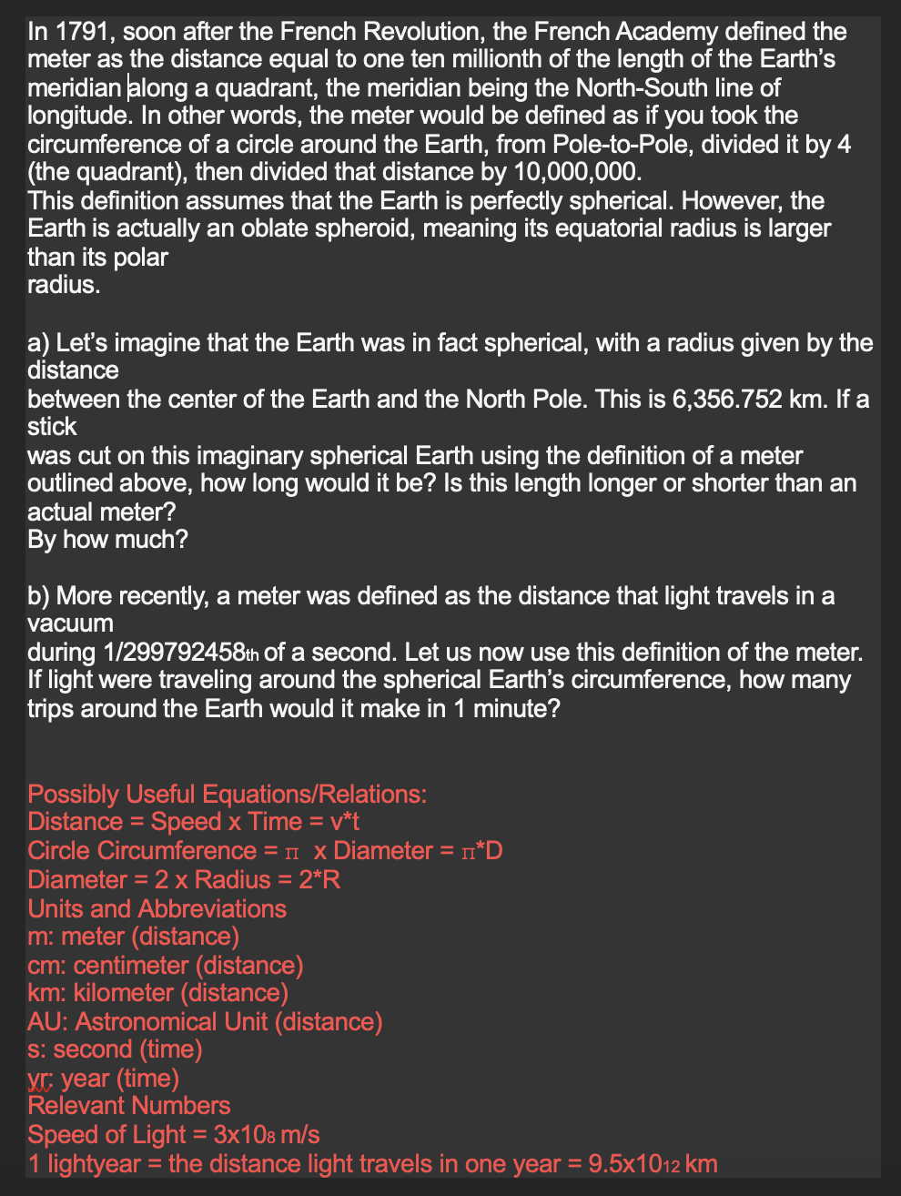 In 1791, soon after the French Revolution, the French Academy defined the
meter as the distance equal to one ten millionth of the length of the Earth's
meridian along a quadrant, the meridian being the North-South line of
longitude. In other words, the meter would be defined as if you took the
circumference of a circle around the Earth, from Pole-to-Pole, divided it by 4
(the quadrant), then divided that distance by 10,000,000.
This definition assumes that the Earth is perfectly spherical. However, the
Earth is actually an oblate spheroid, meaning its equatorial radius is larger
than its polar
radius.
a) Let's imagine that the Earth was fact spherical, with a radius given by the
distance
between the center of the Earth and the North Pole. This is 6,356.752 km. If a
stick
was cut on this imaginary spherical Earth using the definition of a meter
outlined above, how long would it be? Is this length longer or shorter than an
actual meter?
By how much?
b) More recently, a meter was defined as the distance that light travels in a
vacuum
during 1/299792458th of a second. Let us now use this definition of the meter.
If light were traveling around the spherical Earth's circumference, how many
trips around the Earth would it make in 1 minute?
Pos bly Useful Equations/Relations:
Distance = Speed x Time = v*t
Circle Circumference = x Diameter = n*D
Diameter = 2 x Radius = 2*R
Units and Abbreviations
m: meter (distance)
cm: centimeter (distance)
km: kilometer (distance)
AU: Astronomical Unit (distance)
s: second (time)
yr: year (time)
Relevant Numbers
Speed of Light = 3x108 m/s
1 lightyear = the distance light travels in one year = 9.5x1012 km