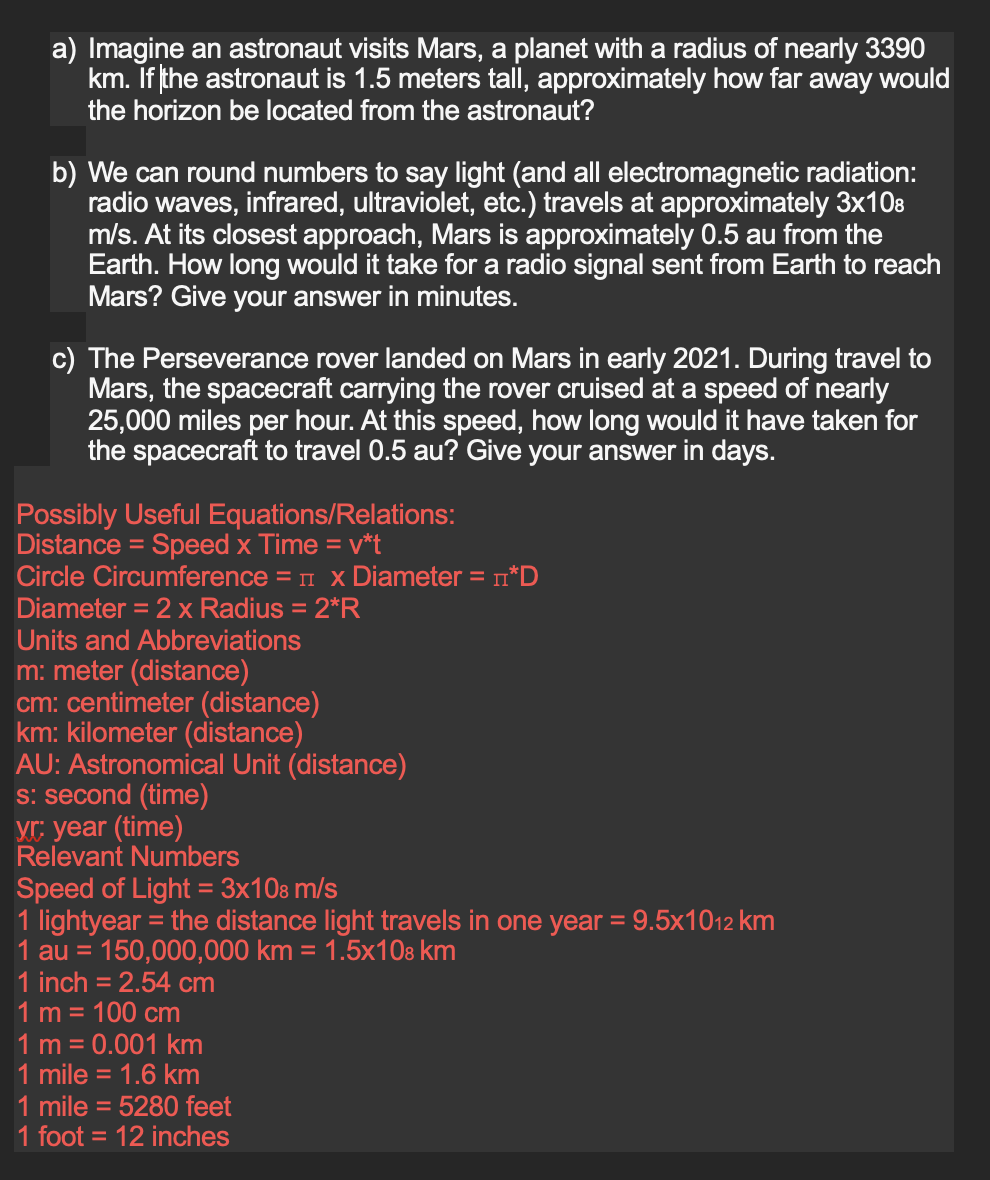 a) Imagine an astronaut visits Mars, a planet with a radius of nearly 3390
km. If the astronaut is 1.5 meters tall, approximately how far away would
the horizon be located from the astronaut?
b) We can round numbers to say light (and all electromagnetic radiation:
radio waves, infrared, ultraviolet, etc.) travels at approximately 3x108
m/s. At its closest approach, Mars is approximately 0.5 au from the
Earth. How long would it take for a radio signal sent from Earth to reach
Mars? Give your answer in minutes.
c) The Perseverance rover landed on Mars in early 2021. During travel to
Mars, the spacecraft carrying the rover cruised at a speed of nearly
25,000 miles per hour. At this speed, how long would it have taken for
the spacecraft to travel 0.5 au? Give your answer in days.
Possibly Useful Equations/Relations:
Distance = Speed x Time = v*t
Circle Circumference =
Diameter = 2 x Radius = 2*R
x Diameter = *D
Units and Abbreviations
m: meter (distance)
cm: centimeter (distance)
km: kilometer (distance)
AU: Astronomical Unit (distance)
s: second (time)
yr: year (time)
Relevant Numbers
Speed of Light = 3x108 m/s
1 lightyear = the distance light travels in one year = 9.5x1012 km
1 au = 150,000,000 km = 1.5x108 km
1 inch = 2.54 cm
1 m = 100 cm
1 m = 0.001 km
mile = 1.6 km
mile = 5280 feet
1 foot = 12 inches