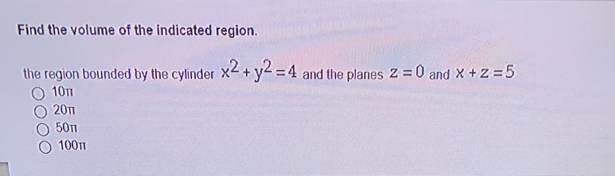 Find the volume of the indicated region.
the region bounded by the cylinder X2 +y2 =4 and the planes Z =0 and X +Z =5
10TT
20T1
50TT
100T
00
