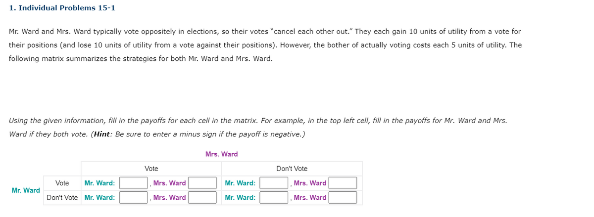 1. Individual Problems 15-1
Mr. Ward and Mrs. Ward typically vote oppositely in elections, so their votes "cancel each other out." They each gain 10 units of utility from a vote for
their positions (and lose 10 units of utility from a vote against their positions). However, the bother of actually voting costs each 5 units of utility. The
following matrix summarizes the strategies for both Mr. Ward and Mrs. Ward.
Using the given information, fill in the payoffs for each cell in the matrix. For example, in the top left cell, fill in the payoffs for Mr. Ward and Mrs.
Ward if they both vote. (Hint: Be sure to enter a minus sign if the payoff is negative.)
Mr. Ward
Vote Mr. Ward:
Don't Vote Mr. Ward:
Vote
Mrs. Ward
Mrs. Ward
Mrs. Ward
Mr. Ward:
Mr. Ward:
Don't Vote
Mrs. Ward
Mrs. Ward