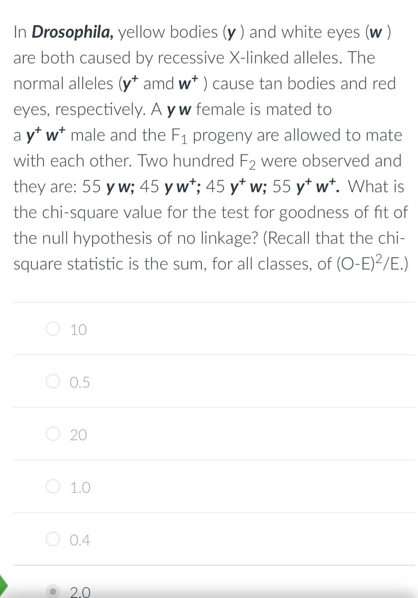 In Drosophila, yellow bodies (y) and white eyes (w)
are both caused by recessive X-linked alleles. The
normal alleles (y amd w*) cause tan bodies and red
eyes, respectively. A yw female is mated to
a y* w* male and the F₁ progeny are allowed to mate
with each other. Two hundred F2 were observed and
they are: 55 y w; 45 y w*; 45 y* w; 55 y* w*. What is
the chi-square value for the test for goodness of fit of
the null hypothesis of no linkage? (Recall that the chi-
square statistic is the sum, for all classes, of (O-E)²/E.)
O
O
O
10
0.5
20
1.0
0.4
2.0