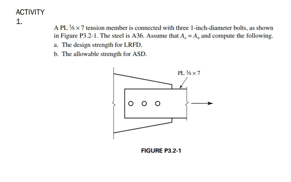 ACTIVITY
1.
A PL %x7 tension member is connected with three 1-inch-diameter bolts, as shown
in Figure P3.2-1. The steel is A36. Assume that A. = A, and compute the following.
a. The design strength for LRFD.
b. The allowable strength for ASD.
PL % x7
O O
FIGURE P3.2-1
