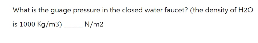 What is the guage pressure in the closed water faucet? (the density of H2O
is 1000 Kg/m3) ___________ N/m2