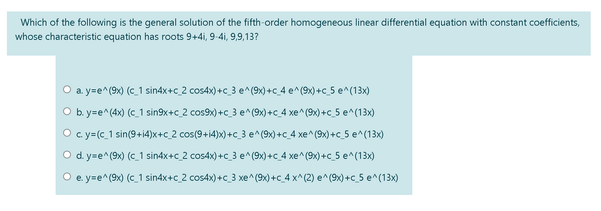 Which of the following is the general solution of the fifth-order homogeneous linear differential equation with constant coefficients,
whose characteristic equation has roots 9+4i, 9-4i, 9,9,13?
a. y=e^(9x) (c_1 sin4x+c_2 cos4x)+c_3 e^(9x)+c_4 e^(9x)+c_5 e^(13x)
O b. y=e^(4x) (c_1 sin9x+c_2 cos9x)+c_3 e^(9x)+C_4 xe^(9x)+c_5 e^(13x)
O c. y= (c_1 sin(9+i4)x+c_2 cos(9+i4)x)+c_3 e^(9x)+c_4 xe^(9x)+c_5 e^(13x)
O d. y=e^(9x) (c_1 sin4x+c_2 cos4x)+c_3 e^(9x)+c_4 xe^(9x)+c_5 e^(13x)
О е у-е^ (9x) (с 1 sin4x+c 2 cos4x) +с 3 хе^ (9х) +с 4 x^(2)
^(9x) +c_5 e^(13x)
e.

