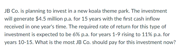 JB Co. is planning to invest in a new koala theme park. The investment
will generate $4.5 million p.a. for 15 years with the first cash inflow
received in one year's time. The required rate of return for this type of
investment is expected to be 6% p.a. for years 1-9 rising to 11% p.a. for
years 10-15. What is the most JB Co. should pay for this investment now?
