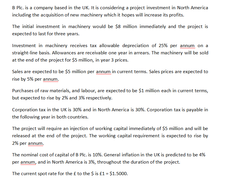 B Plc. is a company based in the UK. It is considering a project investment in North America
including the acquisition of new machinery which it hopes will increase its profits.
The initial investment in machinery would be $8 million immediately and the project is
expected to last for three years.
Investment in machinery receives tax allowable depreciation of 25% per annum on a
www w
straight-line basis. Allowances are receivable one year in arrears. The machinery will be sold
at the end of the project for $5 million, in year 3 prices.
Sales are expected to be $5 million per annum in current terms. Sales prices are expected to
rise by 5% per annum.
www
Purchases of raw materials, and labour, are expected to be $1 million each in current terms,
but expected to rise by 2% and 3% respectively.
Corporation tax in the UK is 30% and in North America is 30%. Corporation tax is payable in
the following year in both countries.
The project will require an injection of working capital immediately of $5 million and will be
released at the end of the project. The working capital requirement is expected to rise by
2% per annum.
The nominal cost of capital of B Plc. is 10%. General inflation in the UK is predicted to be 4%
per annum, and in North America is 3%, throughout the duration of the project.
ww
The current spot rate for the £ to the $ is £1 = $1.5000.
