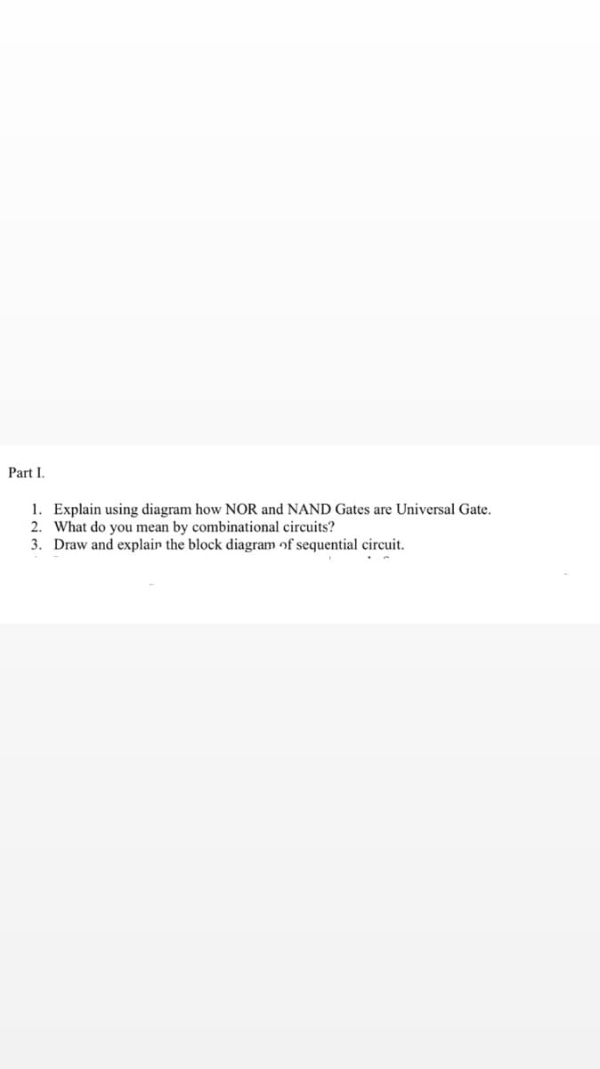 Part I.
1. Explain using diagram how NOR and NAND Gates are Universal Gate.
2. What do you mean by combinational circuits?
3. Draw and explain the block diagram of sequential circuit.
