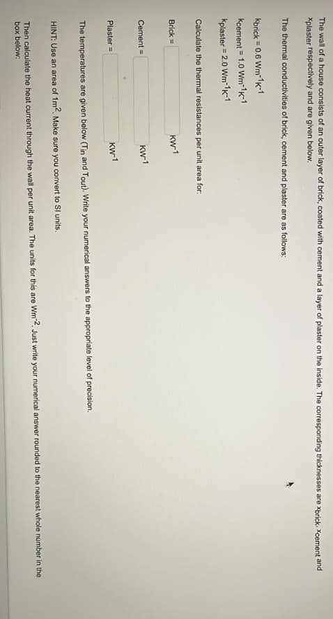 The wall of a house consists of an outer layer of brick, coated with cement and a layer of plaster on the inside. The corresponding thicknesses are xbrick. Xcement and
Xplaster respectively and are given below.
The thermal conductivities of brick, cement and plaster are as follows:
kbrick = 0.6 Wm-1K-1
Kcement = 1.0 Wm-1K-1
Kplaster = 2.0 Wm-1K-1
Calculate the thermal resistances per unit area for:
Brick=
Cement =
Plaster =
KW-1
KW-1
KW-1
The temperatures are given below (Tin and Tout). Write your numerical answers to the appropriate level of precision.
HINT: Use an area of 1m2. Make sure you convert to Sl units.
Then calculate the heat current through the wall per unit area. The units for this are Wm-2. Just write your numerical answer rounded to the nearest whole number in the
box below: