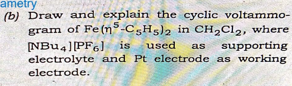 ametry
(b) Draw and explain the cyclic voltammo-
gram of Fe (n5-C5H5)2 in CH₂Cl2, where
[NBU4] [PF6] is used as supporting
electrolyte and Pt electrode as working
electrode.