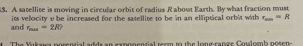 13. A satellite is moving in circular orbit of radius Rabout Earth. By what fraction must
its velocity v be increased for the satellite to be in an elliptical orbit with min = R
and max=2R?
=
The Yukawa potential adds an exponential term to the long-range Coulomb poten-