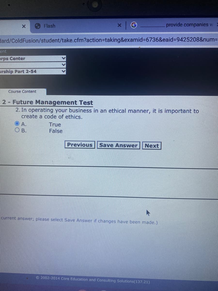 Flash
provide companies w 2
dard/ColdFusion/student/take.cfm?action%3Dtaking&examid%3D6736&eaid%3D9425208&num3D
ent
orps Center
urship Part 2-54
Course Content
2- Future Management Test
2. In operating your business in an ethical manner, it is important to
create a code of ethics.
A.
True
O B.
False
Previous
Save Answer
Next
current answer; please select Save Answer if changes have been made.)
©2002-2014 Core Education and Consulting Solutions(137.21)
