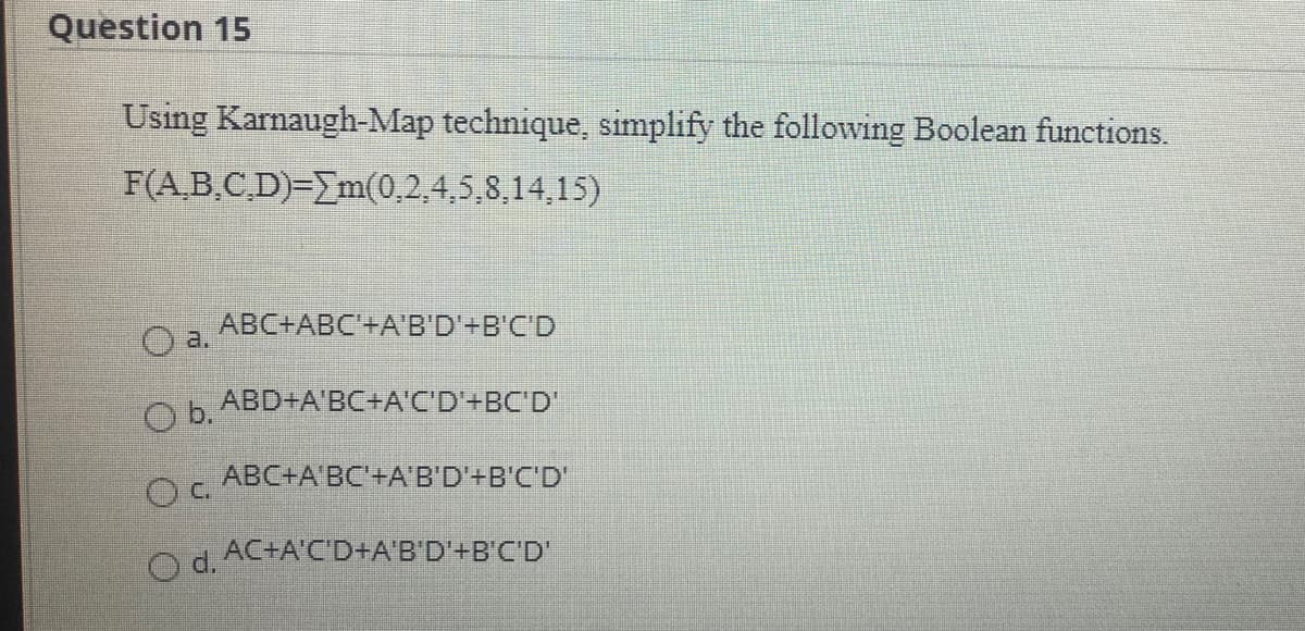 Question 15
Using Karnaugh-Map technique, simplify the following Boolean functions.
F(.B.CD) ΕΣm(0.2. 4,5,8. 14. 15)
ABC+ABC'+AB'D'+B'C'D
a.
Ob ABD+A'BC+A'C'D'+BC'D'
ABC+A BC'+A'B'D'+B'C'D'
Od AC+A'C'D+A'B'D'+B'C'D"
