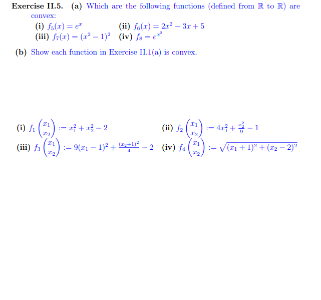 Exercise II.5. (a) Which are the following functions (defined from R to R) are
convex:
(i) f(x) = e
(iii) f(x) = (x² - 1)² (iv) fs = ²
(b) Show each function in Exercise II.1(a) is convex.
(i)
fi
I1
X₂
(ii) fe(x) = 2x²-3x+5
I1
12
(ii) f2 (11)
:= x² + x² - 2
(iii) f3 := 9(x₁ − 1)² + (2+1)²-2 (iv) f₁ = √√√(x₁ + 1)² + (x₂ − 2)²
-
| := 4x² + ² − 1
x1
In