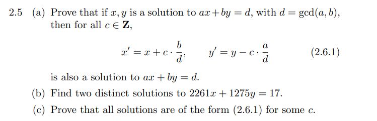 2.5 (a) Prove that if x, y is a solution to ax+by = d, with d = gcd(a, b),
then for all cЄZ,
x = x + c
b
d'
y = y_c.
a
(2.6.1)
is also a solution to ax + by = d.
(b) Find two distinct solutions to 2261x + 1275y = 17.
(c) Prove that all solutions are of the form (2.6.1) for some c.