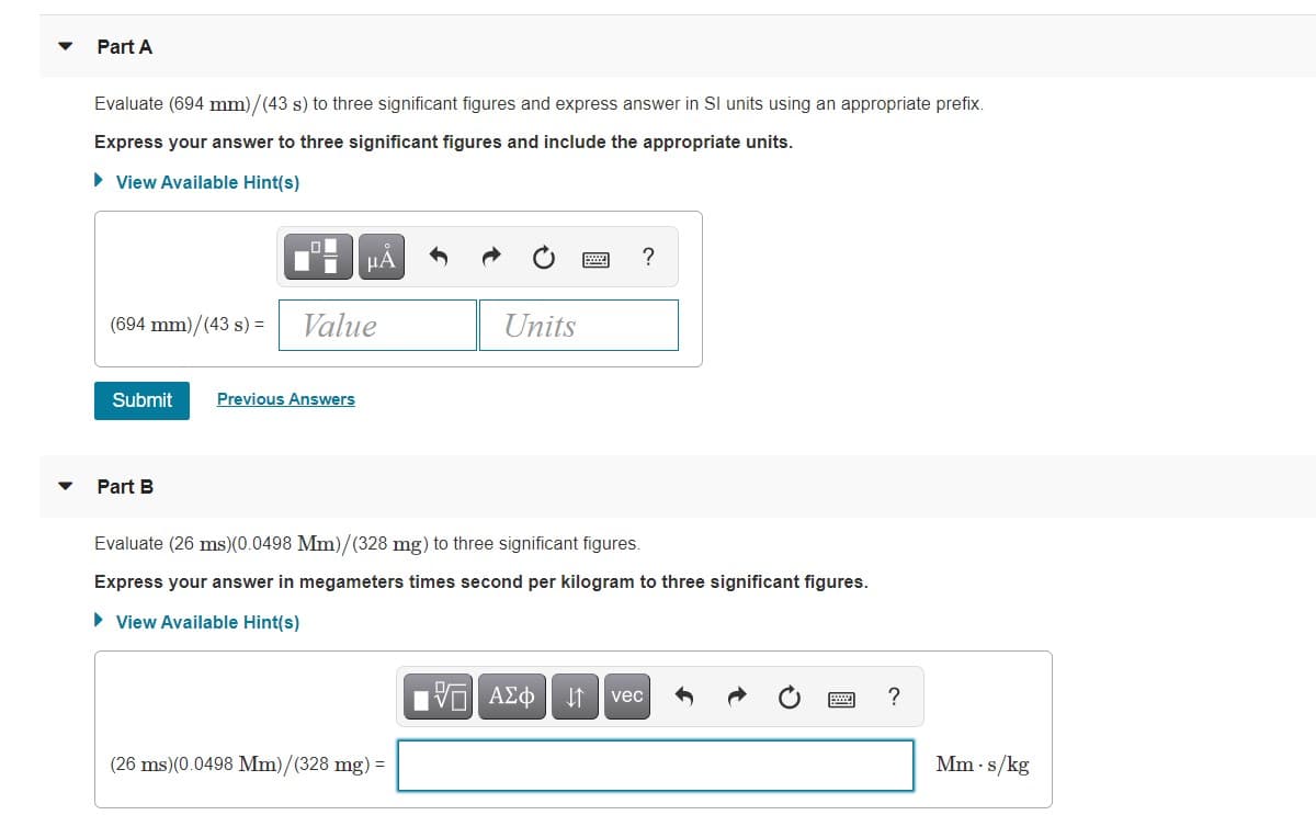 Part A
Evaluate (694 mm)/(43 s) to three significant figures and express answer in SI units using an appropriate prefix.
Express your answer to three significant figures and include the appropriate units.
• View Available Hint(s)
HA
(694 mm)/(43 s) =
Value
Units
Submit
Previous Answers
Part B
Evaluate (26 ms)(0.0498 Mm)/(328 mg) to three significant figures.
Express your answer in megameters times second per kilogram to three significant figures.
• View Available Hint(s)
Ην ΑΣφ
vec
(26 ms)(0.0498 Mm)/(328 mg) =
Mm · s/kg
