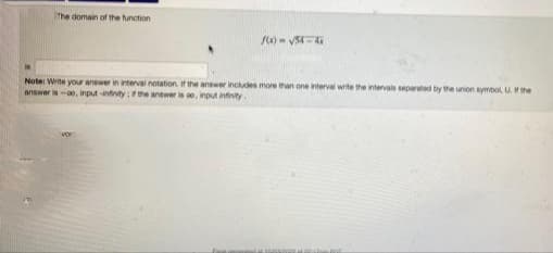 The domain of the function
f(x)=√54-41
Note: Write your answer in interval notation. If the answer includes more than one interval write the intervals separated by the union symbol, U. If the
answer is-oo, input-infinity; if the answer is oo, input infinity