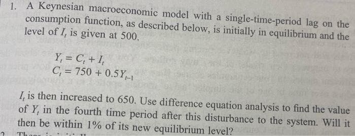 1. A Keynesian macroeconomic model with a single-time-period lag on the
consumption function, as described below, is initially in equilibrium and the
level of I, is given at 500.
Y, = C, + I,
C, = 750 + 0.5Y
I, is then increased to 650. Use difference equation analysis to find the value
of Y, in the fourth time period after this disturbance to the system. Will it
then be within 1% of its new equilibrium level?
Th
