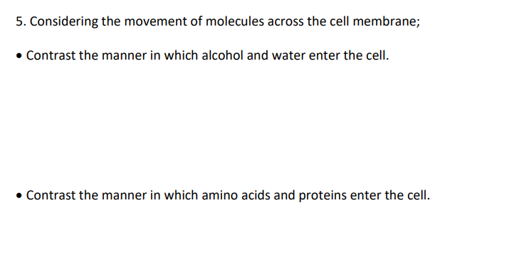 5. Considering the movement of molecules across the cell membrane;
• Contrast the manner in which alcohol and water enter the cell.
Contrast the manner in which amino acids and proteins enter the cell.