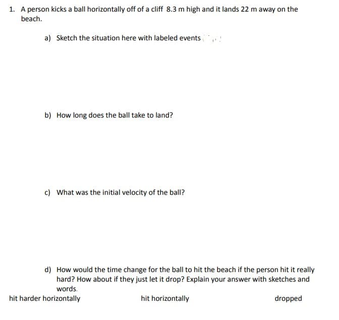 1. A person kicks a ball horizontally off of a cliff 8.3 m high and it lands 22 m away on the
beach.
a) Sketch the situation here with labeled events
b) How long does the ball take to land?
c) What was the initial velocity of the ball?
d) How would the time change for the ball to hit the beach if the person hit it really
hard? How about if they just let it drop? Explain your answer with sketches and
words.
hit horizontally
dropped
hit harder horizontally