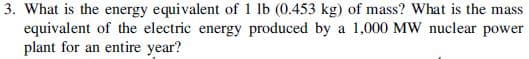 3. What is the energy equivalent of 1 lb (0.453 kg) of mass? What is the mass
equivalent of the electric energy produced by a 1,000 MW nuclear power
plant for an entire year?