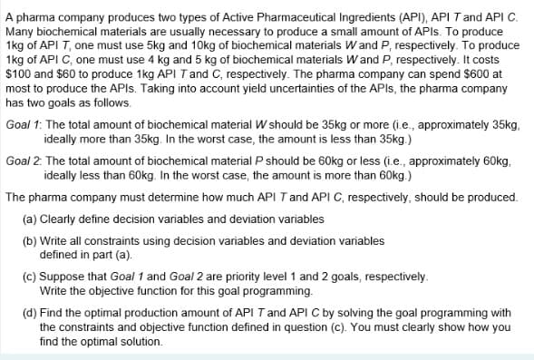 A pharma company produces two types of Active Pharmaceutical Ingredients (API), API T and API C.
Many biochemical materials are usually necessary to produce a small amount of APIs. To produce
1kg of API T, one must use 5kg and 10kg of biochemical materials W and P, respectively. To produce
1kg of API C, one must use 4 kg and 5 kg of biochemical materials W and P, respectively. It costs
$100 and $60 to produce 1kg API T and C, respectively. The pharma company can spend $600 at
most to produce the APIs. Taking into account yield uncertainties of the APIs, the pharma company
has two goals as follows.
Goal 1: The total amount of biochemical material W should be 35kg or more (i.e., approximately 35kg,
ideally more than 35kg. In the worst case, the amount is less than 35kg.)
Goal 2: The total amount of biochemical material P should be 60kg or less (i.e., approximately 60kg,
ideally less than 60kg. In the worst case, the amount is more than 60kg.)
The pharma company must determine how much API T and API C, respectively, should be produced.
(a) Clearly define decision variables and deviation variables
(b) Write all constraints using decision variables and deviation variables
defined in part (a).
(c) Suppose that Goal 1 and Goal 2 are priority level 1 and 2 goals, respectively.
Write the objective function for this goal programming.
(d) Find the optimal production amount of API T and API C by solving the goal programming with
the constraints and objective function defined in question (c). You must clearly show how you
find the optimal solution.