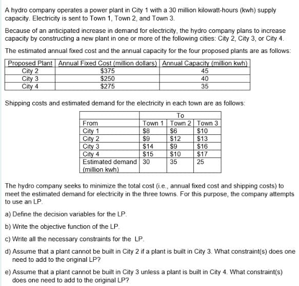 A hydro company operates a power plant in City 1 with a 30 million kilowatt-hours (kwh) supply
capacity. Electricity is sent to Town 1, Town 2, and Town 3.
Because of an anticipated increase in demand for electricity, the hydro company plans to increase
capacity by constructing a new plant in one or more of the following cities: City 2, City 3, or City 4.
The estimated annual fixed cost and the annual capacity for the four proposed plants are as follows:
Proposed Plant Annual Fixed Cost (million dollars) Annual Capacity (million kwh)
City 2
City 3
City 4
$375
$250
$275
Shipping costs and estimated demand for the electricity in each town are as follows:
To
Town 2 Town 3
$6
$10
$12
$13
$9
$16
$10
$17
35
25
From
City 1
City 2
45
40
35
Town 1
$8
$9
City 3
$14
City 4
$15
Estimated demand 30
(million kwh)
The hydro company seeks to minimize the total cost (i.e., annual fixed cost and shipping costs) to
meet the estimated demand for electricity in the three towns. For this purpose, the company attempts
to use an LP.
a) Define the decision variables for the LP.
b) Write the objective function of the LP.
c) Write all the necessary constraints for the LP.
d) Assume that a plant cannot be built in City 2 if a plant is built in City 3. What constraint(s) does one
need to add to the original LP?
e) Assume that a plant cannot be built in City 3 unless a plant is built in City 4. What constraint(s)
does one need to add to the original LP?