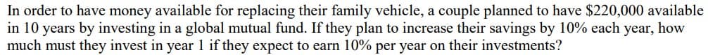 In order to have money available for replacing their family vehicle, a couple planned to have $220,000 available
in 10 years by investing in a global mutual fund. If they plan to increase their savings by 10% each year, how
much must they invest in year 1 if they expect to earn 10% per year on their investments?