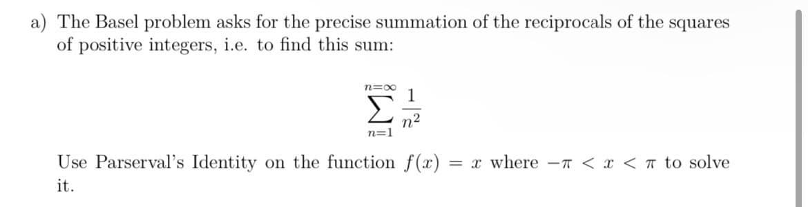a) The Basel problem asks for the precise summation of the reciprocals of the squares
of positive integers, i.e. to find this sum:
n=00
1
2
n²
n=1
Use Parserval's Identity on the function f(x) = x where π < x <π to solve
it.