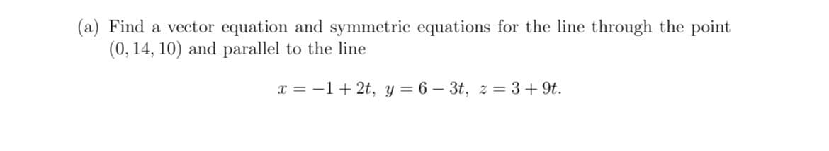 (a) Find a vector equation and symmetric equations for the line through the point
(0, 14, 10) and parallel to the line
x = −1 +2t, y = 6-3t, z=3+9t.