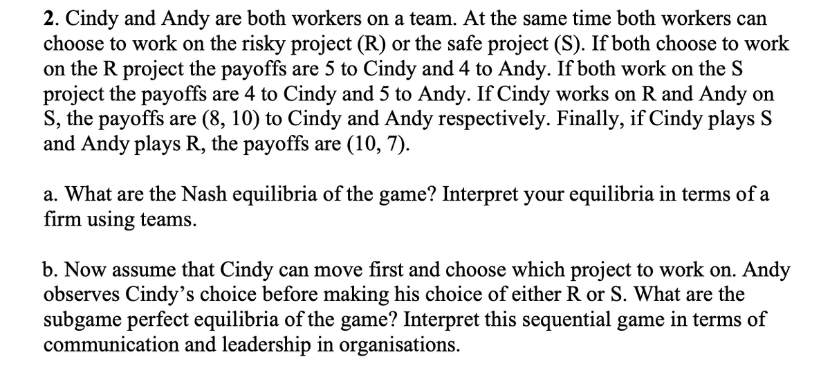 2. Cindy and Andy are both workers on a team. At the same time both workers can
choose to work on the risky project (R) or the safe project (S). If both choose to work
on the R project the payoffs are 5 to Cindy and 4 to Andy. If both work on the S
project the payoffs are 4 to Cindy and 5 to Andy. If Cindy works on R and Andy on
S, the payoffs are (8, 10) to Cindy and Andy respectively. Finally, if Cindy plays S
and Andy plays R, the payoffs are (10, 7).
a. What are the Nash equilibria of the game? Interpret your equilibria in terms of a
firm using teams.
b. Now assume that Cindy can move first and choose which project to work on. Andy
observes Cindy's choice before making his choice of either R or S. What are the
subgame perfect equilibria of the game? Interpret this sequential game in terms of
communication and leadership in organisations.