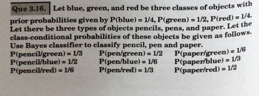 Que 3.16. Let blue, green, and red be three classes of objects with
prior probabilities given by P(blue) = 1/4, P(green) = 1/2, P(red) = 1/4.
Let there be three types of objects pencils, pens, and paper. Let the
class-conditional probabilities of these objects be given as follows.
Use Bayes classifier to classify pencil, pen and paper.
P(pencil/green) = 1/3
P(pencil/blue)
P(pencil/red) = 1/6
%3!
%3D
%3D
P(pen/green) = 1/2
P(pen/blue) = 1/6
P(pen/red) = 1/3
P(paper/green) = 1/6
P(paper/blue) = 1/3
P(paper/red) = 1/2
%3D
%3D
= 1/2
%3D
