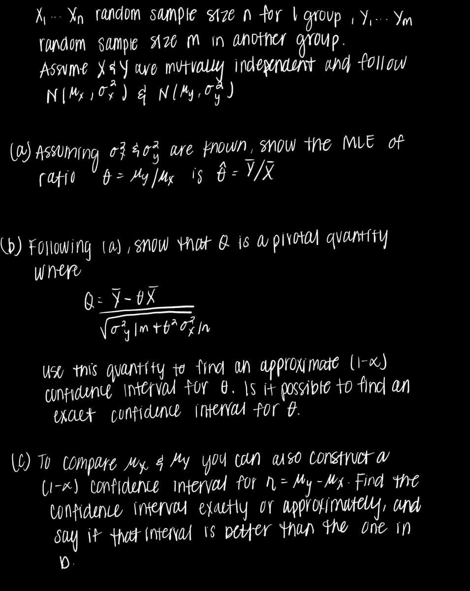 X₁... Xin random sample size n for I group, Y.... Ym
random sample size m in another group.
Assume X & Y are mutually independent and follow
NI Mx, 0%) & N ( My, og)
(a) Assuming of 20% are known, snow the MLE of
ratio
10 = My / Mx is ô = Y/X
(b) Following (a), snow that & is a pirotal quantify
where
Q = 7-0X
√ozy lm +6% of fin
use this quantity to find an approximate (1-x)
confidence interval for σ. Is it possible to find an
exact confidence interval for o.
(C) To compare Mx & My you can also construct a
(1-x) confidence interval for n = My - Mx- Find the
confidence interval exactly or approximately, and
say it that interval is better than the one in
D